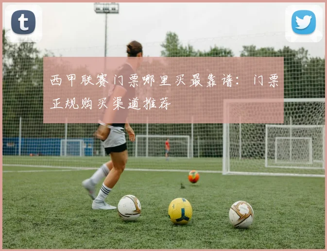西甲联赛门票哪里买最靠谱：门票正规购买渠道推荐