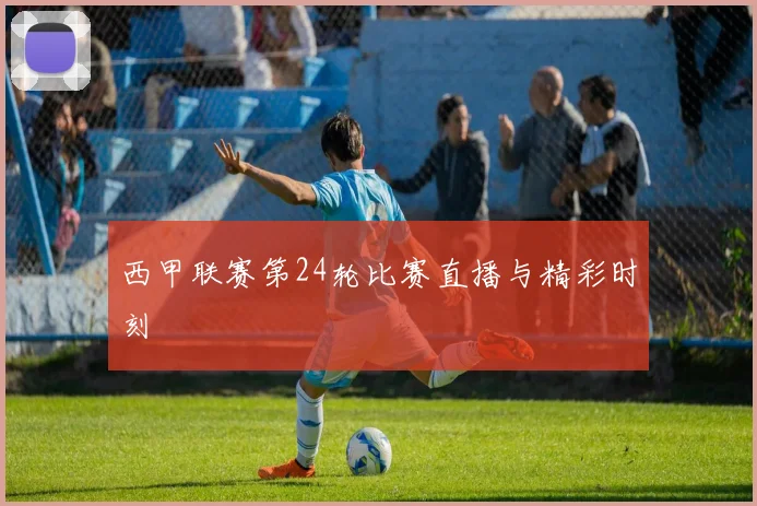 西甲联赛第24轮比赛直播与精彩时刻