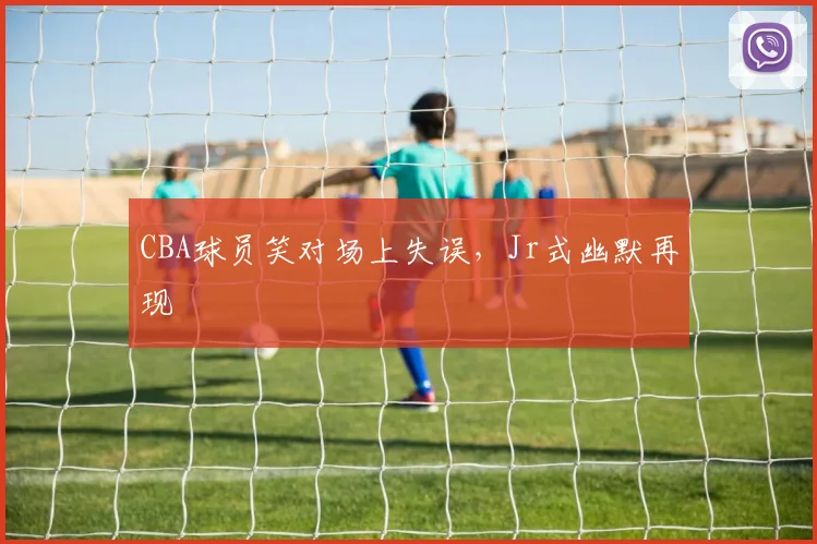 CBA球员笑对场上失误，Jr式幽默再现