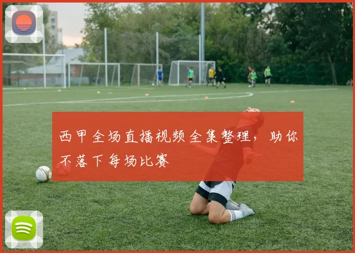 西甲全场直播视频全集整理，助你不落下每场比赛