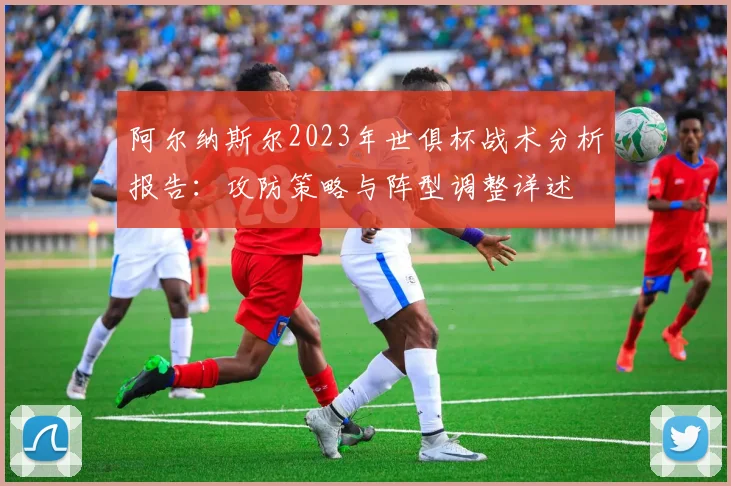 阿尔纳斯尔2023年世俱杯战术分析报告：攻防策略与阵型调整详述