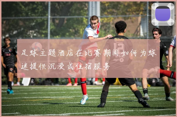 足球主题酒店在比赛期间如何为球迷提供沉浸式住宿服务