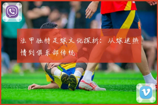 法甲独特足球文化探析：从球迷热情到俱乐部传统