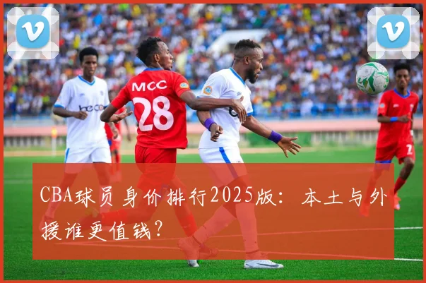 CBA球员身价排行2025版：本土与外援谁更值钱？